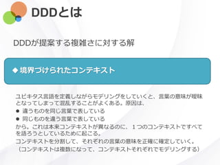 DDDとは
ユビキタス言語を定義しながらモデリングをしていくと、言葉の意味が曖昧
となってしまって混乱することがよくある。原因は、
 違うものを同じ言葉で表している
 同じものを違う言葉で表している
から。これは本来コンテキストが異なるのに、１つのコンテキストですべて
を語ろうとしているために起こる。
コンテキストを分割して、それぞれの言葉の意味を正確に確定していく。
（コンテキストは複数になって、コンテキストそれぞれでモデリングする）
DDDが提案する複雑さに対する解
境界づけられたコンテキスト
 