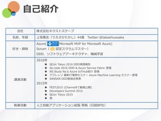 自己紹介
会社 株式会社ネクストスケープ
名前、年齢 上坂貴志（うえさかたかし）44歳 Twitter:@takashiuesaka
好き・興味
Azure( Microsoft MVP for Microsoft Azure)
Scrum（ 認定スクラムマスター）
DDD、ソフトウェアアーキテクチャ、機械学習
講演活動
2016年
 QCon Tokyo 2016 DDD実践報告
 de:code 2016 DDD & Azure Service Fabric 登壇
 NS Study No.6 Azure IoTHub紹介 登壇
 アプレッソ 最新IT事例セミナー Azure Machine Learning セミナー登壇
 SANSAN DDD勉強会発表
2015年
 FEST2015 (Channel9で動画公開)
 Developers Summit 2015
 QCon Tokyo 2015
 他
執筆活動 人工知能アプリケーション総覧 寄稿（日経BP社）
 