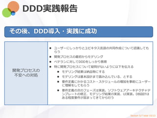 DDD実践報告
その後、DDD導入・実践に成功
開発プロセスの
不安への対処
 ユーザーにしっかりとユビキタス言語の共同作成について認識しても
らう
 開発プロセスの最初からモデリング
 ベテランに対してDDDをしっかり教育
 特に開発プロセスについて疑問がないように以下を伝える
 モデリング結果は納品物にする
 モデリングは基本設計まで踏み込んでいる、とする
 要件定義にかかるコスト・スケジュールの増加を事前にユーザー
に理解をしてもらう
 要件定義の次のフェーズは実装。ソフトウェアアーキテクチャテ
ンプレートの修正、モデリング結果の実装、UI実装。DB設計は
ある程度要件が固まってきてから行う
Section 5/7 total 10/13
 