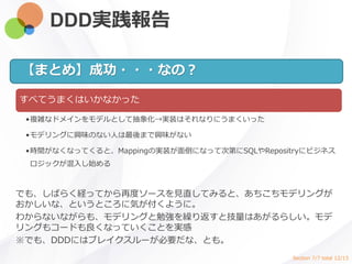 DDD実践報告
すべてうまくはいかなかった
•複雑なドメインをモデルとして抽象化→実装はそれなりにうまくいった
•モデリングに興味のない人は最後まで興味がない
•時間がなくなってくると、Mappingの実装が面倒になって次第にSQLやRepositryにビジネス
ロジックが混入し始める
【まとめ】成功・・・なの？
でも、しばらく経ってから再度ソースを見直してみると、あちこちモデリングが
おかしいな、というところに気が付くように。
わからないながらも、モデリングと勉強を繰り返すと技量はあがるらしい。モデ
リングもコードも良くなっていくことを実感
※でも、DDDにはブレイクスルーが必要だな、とも。
Section 7/7 total 12/13
 
