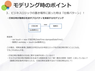 モデリング時のポイント
・打刻日時が勤務日を返すプロパティを実装するモデリング
３．ビジネスロジックの置き場所に困った時は「仕様パターン」！
打刻日時 勤務日
Get勤務日()
new
実装例
・var touch = new 打刻日時(DateTime stampedDateTime);
・勤務日 workday = touch.Get勤務日();
この場合、何時を基準に勤務日が何日なのか判定ロジックを打刻日時が持つことになる。
でもこれはなんか変。
・打刻日時が勤務日の生成に関する条件を知っているの？
・そもそも打刻日時が勤務日を生成する責務を負うの？単一責任の原則（SRP）に反していない？
（勤務日判定条件が変わったら、打刻日時を変更するの？打刻日時なのに？）
 