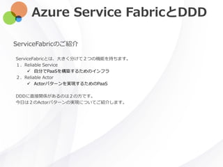 Azure Service FabricとDDD
ServiceFabricのご紹介
ServiceFabricとは、大きく分けて２つの機能を持ちます。
１．Reliable Service
 自分でPaaSを構築するためのインフラ
２．Reliable Actor
 Actorパターンを実現するためのPaaS
DDDに直接関係があるのは２の方です。
今日は２のActorパターンの実現についてご紹介します。
 