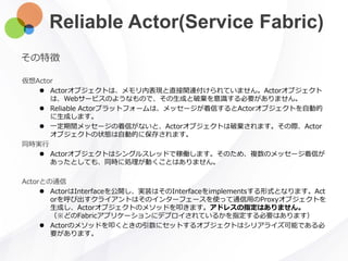 Reliable Actor(Service Fabric)
その特徴
仮想Actor
 Actorオブジェクトは、メモリ内表現と直接関連付けられていません。Actorオブジェクト
は、Webサービスのようなもので、その生成と破棄を意識する必要がありません。
 Reliable Actorプラットフォームは、メッセージが着信するとActorオブジェクトを自動的
に生成します。
 一定期間メッセージの着信がないと、Actorオブジェクトは破棄されます。その際、Actor
オブジェクトの状態は自動的に保存されます。
同時実行
 Actorオブジェクトはシングルスレッドで稼働します。そのため、複数のメッセージ着信が
あったとしても、同時に処理が動くことはありません。
Actorとの通信
 ActorはInterfaceを公開し、実装はそのInterfaceをimplementsする形式となります。Act
orを呼び出すクライアントはそのインターフェースを使って通信用のProxyオブジェクトを
生成し、Actorオブジェクトのメソッドを叩きます。アドレスの指定はありません。
（※どのFabricアプリケーションにデプロイされているかを指定する必要はあります）
 Actorのメソッドを叩くときの引数にセットするオブジェクトはシリアライズ可能である必
要があります。
 