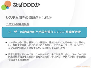 なぜDDDか
システム開発の問題点とは何か
システム開発側視点
ユーザーの話は目的と手段が混在していて整理が大変
 ユーザーからの話は解決したい課題や、達成したいことそのものとは限らな
い。背景まで説明してくれないことも多い。そのため、ユーザーからヒアリ
ングした内容をどう達成するか、に終始してしまいがち
 要求を整理するためには、ユーザーのビジネスや業界、会社、ユーザーの部
門の状態に精通するのが近道なのはわかっているが、これらに対して短時間
で精通するのは無理
Section 2/5 total 2/13
 