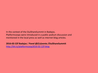 In the context of the OuiShareSummit in Badajoz,
Platformcoops were introduced in a public podium discussion and
mentioned in the local press as well as internet blog articles.
2016-02-22f Badajoz / Panel @(Co)vento /OuiShareSummit
http://bit.ly/platformcoop2016-02-22f-blog
 