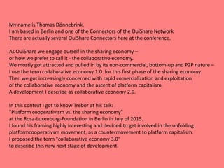 My name is Thomas Dönnebrink.
I am based in Berlin and one of the Connectors of the OuiShare Network
There are actually several OuiShare Connectors here at the conference.
As OuiShare we engage ourself in the sharing economy –
or how we prefer to call it - the collaborative economy.
We mostly got attracted and pulled in by its non-commercial, bottom-up and P2P nature –
I use the term collaborative economy 1.0. for this first phase of the sharing economy
Then we got increasingly concerned with rapid comercialization and exploitation
of the collaborative economy and the ascent of platform capitalism.
A development I describe as collaborative economy 2.0.
In this context I got to know Trebor at his talk:
"Platform cooperativism vs. the sharing economy"
at the Rosa-Luxenburg-Foundation in Berlin in July of 2015.
I found his framing highly interesting and decided to get involved in the unfolding
platformcooperativsm movement, as a countermovement to platform capitalism.
I proposed the term "collaborative economy 3.0"
to describe this new next stage of development.
 