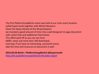 The first PlatformCoopBerlin event was held at our main event location
called Supermarkt together with Michel Bauwens.
Given the deep interest of the 40 participants
we invested a good amount of time into a well designed 12 page document
with useful links and additional information.
This effort paid off as you can see here:
6600+ views and more than 160 downloads.
Learning: if you have an interesting, successful event,
take the time and resources to document it well.
2016-03-04 Berlin / PlatformCoopBerlin1 @Supermarkt
http://bit.ly/platformcoop2016-03-04-slides-report
 