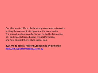 Our idea was to offer a platformcoop event every six weeks
inviting the community to dynamise the event series.
The second platformcoopBerlin was hosted by fairmondo.
15+ participants learned about this platformcoop
and how to avoid the venture capital trap.
2016-04-22 Berlin / PlatformCoopBerlin2 @Fairmondo
http://bit.ly/platformcoop2016-04-22
 