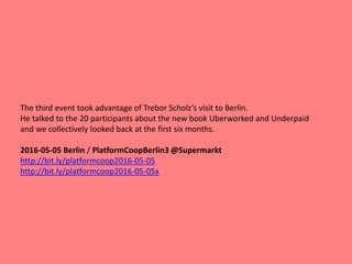 The third event took advantage of Trebor Scholz‘s visit to Berlin.
He talked to the 20 participants about the new book Uberworked and Underpaid
and we collectively looked back at the first six months.
2016-05-05 Berlin / PlatformCoopBerlin3 @Supermarkt
http://bit.ly/platformcoop2016-05-05
http://bit.ly/platformcoop2016-05-05x
 
