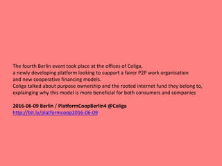 The fourth Berlin event took place at the offices of Coliga,
a newly developing platform looking to support a fairer P2P work organisation
and new cooperative financing models.
Coliga talked about purpose ownership and the rooted internet fund they belong to,
explainging why this model is more beneficial for both consumers and companies
2016-06-09 Berlin / PlatformCoopBerlin4 @Coliga
http://bit.ly/platformcoop2016-06-09
 