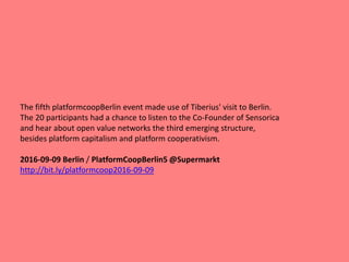 The fifth platformcoopBerlin event made use of Tiberius' visit to Berlin.
The 20 participants had a chance to listen to the Co-Founder of Sensorica
and hear about open value networks the third emerging structure,
besides platform capitalism and platform cooperativism.
2016-09-09 Berlin / PlatformCoopBerlin5 @Supermarkt
http://bit.ly/platformcoop2016-09-09
 