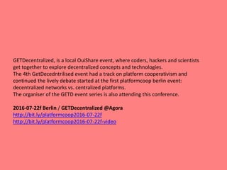GETDecentralized, is a local OuiShare event, where coders, hackers and scientists
get together to explore decentralized concepts and technologies.
The 4th GetDecedntrilised event had a track on platform cooperativism and
continued the lively debate started at the first platformcoop berlin event:
decentralized networks vs. centralized platforms.
The organiser of the GETD event series is also attending this conference.
2016-07-22f Berlin / GETDecentralized @Agora
http://bit.ly/platformcoop2016-07-22f
http://bit.ly/platformcoop2016-07-22f-video
 