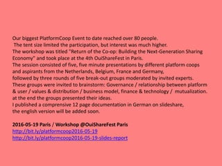Our biggest PlatformCoop Event to date reached over 80 people.
The tent size limited the participation, but interest was much higher.
The workshop was titled "Return of the Co-op: Building the Next-Generation Sharing
Economy" and took place at the 4th OuiShareFest in Paris.
The session consisted of five, five minute presentations by different platform coops
and aspirants from the Netherlands, Belgium, France and Germany,
followed by three rounds of five break-out groups moderated by invited experts.
These groups were invited to brainstorm: Governance / relationship between platform
& user / values & distribution / business model, finance & technology / mutualization.
at the end the groups presented their ideas.
I published a comprensive 12 page documentation in German on slideshare,
the english version will be added soon.
2016-05-19 Paris / Workshop @OuiShareFest Paris
http://bit.ly/platformcoop2016-05-19
http://bit.ly/platformcoop2016-05-19-slides-report
 