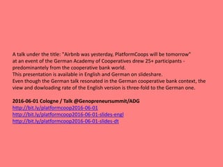 A talk under the title: "Airbnb was yesterday, PlatformCoops will be tomorrow"
at an event of the German Academy of Cooperatives drew 25+ participants -
predominantely from the cooperative bank world.
This presentation is available in English and German on slideshare.
Even though the German talk resonated in the German cooperative bank context, the
view and dowloading rate of the English version is three-fold to the German one.
2016-06-01 Cologne / Talk @Genopreneursummit/ADG
http://bit.ly/platformcoop2016-06-01
http://bit.ly/platformcoop2016-06-01-slides-engl
http://bit.ly/platformcoop2016-06-01-slides-dt
 