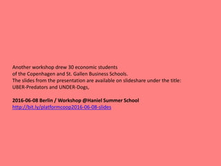 Another workshop drew 30 economic students
of the Copenhagen and St. Gallen Business Schools.
The slides from the presentation are available on slideshare under the title:
UBER-Predators and UNDER-Dogs,
2016-06-08 Berlin / Workshop @Haniel Summer School
http://bit.ly/platformcoop2016-06-08-slides
 
