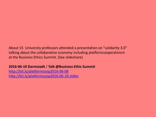About 15 University professors attended a presentation on "solidarity 3.0"
talking about the collaborative economy including platformcooperativism
at the Business Ethics Summit. (See slideshare)
2016-06-10 Darmstadt / Talk @Business Ethic Summit
http://bit.ly/platformcoop2016-06-08
http://bit.ly/platformcoop2016-06-10-slides
 