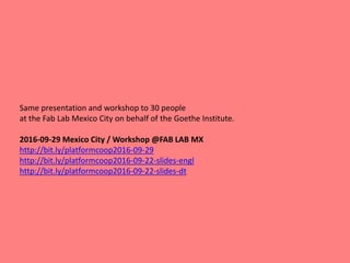 Same presentation and workshop to 30 people
at the Fab Lab Mexico City on behalf of the Goethe Institute.
2016-09-29 Mexico City / Workshop @FAB LAB MX
http://bit.ly/platformcoop2016-09-29
http://bit.ly/platformcoop2016-09-22-slides-engl
http://bit.ly/platformcoop2016-09-22-slides-dt
 