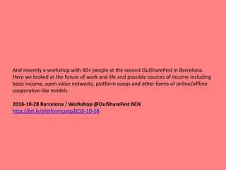 And recently a workshop with 60+ people at the second OuiShareFest in Barcelona.
Here we looked at the future of work and life and possible sources of income including
basic income, open value networks, platform coops and other forms of online/offline
cooperative-like models.
2016-10-28 Barcelona / Workshop @OuiShareFest BCN
http://bit.ly/platformcoop2016-10-28
 