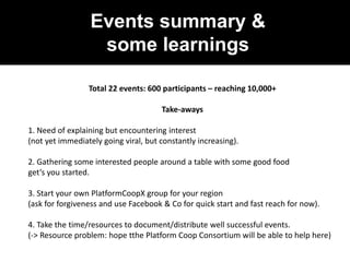 Events summary &
some learnings
Total 22 events: 600 participants – reaching 10,000+
Take-aways
1. Need of explaining but encountering interest
(not yet immediately going viral, but constantly increasing).
2. Gathering some interested people around a table with some good food
get‘s you started.
3. Start your own PlatformCoopX group for your region
(ask for forgiveness and use Facebook & Co for quick start and fast reach for now).
4. Take the time/resources to document/distribute well successful events.
(-> Resource problem: hope tthe Platform Coop Consortium will be able to help here)
 