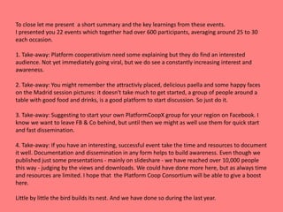 To close let me present a short summary and the key learnings from these events.
I presented you 22 events which together had over 600 participants, averaging around 25 to 30
each occasion.
1. Take-away: Platform cooperativism need some explaining but they do find an interested
audience. Not yet immediately going viral, but we do see a constantly increasing interest and
awareness.
2. Take-away: You might remember the attractivly placed, delicious paella and some happy faces
on the Madrid session pictures: it doesn't take much to get started, a group of people around a
table with good food and drinks, is a good platform to start discussion. So just do it.
3. Take-away: Suggesting to start your own PlatformCoopX group for your region on Facebook. I
know we want to leave FB & Co behind, but until then we might as well use them for quick start
and fast dissemination.
4. Take-away: If you have an interesting, successful event take the time and resources to document
it well. Documentation and dissemination in any form helps to build awareness. Even though we
published just some presentations - mainly on slideshare - we have reached over 10,000 people
this way - judging by the views and downloads. We could have done more here, but as always time
and resources are limited. I hope that the Platform Coop Consortium will be able to give a boost
here.
Little by little the bird builds its nest. And we have done so during the last year.
 