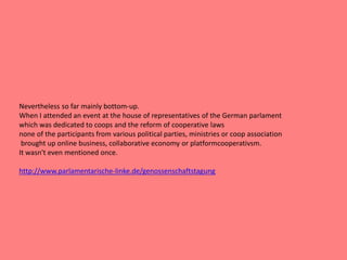 Nevertheless so far mainly bottom-up.
When I attended an event at the house of representatives of the German parlament
which was dedicated to coops and the reform of cooperative laws
none of the participants from various political parties, ministries or coop association
brought up online business, collaborative economy or platformcooperativsm.
It wasn't even mentioned once.
http://www.parlamentarische-linke.de/genossenschaftstagung
 