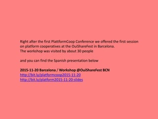 Right after the first PlattformCoop Conference we offered the first session
on platform cooperatives at the OuiShareFest in Barcelona.
The workshop was visited by about 30 people
and you can find the Spanish presentation below
2015-11-20 Barcelona / Workshop @OuiShareFest BCN
http://bit.ly/platformcoop2015-11-20
http://bit.ly/platform2015-11-20-slides
 