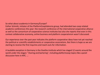 So what about academia in Germany/Europe?
Esther Schmitt, initiator of the PlatformCoopValencia group, had attended two coop related
academic conferences this year: the research conference of the international cooperative alliance
as well as the consortium of cooperative science institutes but also she reports that even in this
context collaborative economy, online business and platform cooperativism wasn't discussed.
Our experience over the past year indicates the platform cooperative ideas have not yet reached
the political or scientific establishments or cooperative associations. But there is hope as we are
starting to receive the first inquiries and reach-outs for information.
A laudable exception in Germany is the Goethe-Institute which has staged 12 events around the
world under the slogan: "sharing and bartering", including platformcoop topics like a panel
discussion here in NYC. ...
 