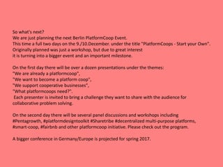 So what's next?
We are just planning the next Berlin PlatformCoop Event.
This time a full two days on the 9./10.December. under the title "PlatformCoops - Start your Own".
Originally planned was just a workshop, but due to great interest
it is turning into a bigger event and an important milestone.
On the first day there will be over a dozen presentations under the themes:
"We are already a platformcoop",
"We want to become a platform coop",
"We support cooperative businesses",
"What platformcoops need?".
Each presenter is invited to bring a challenge they want to share with the audience for
collaborative problem solving.
On the second day there will be several panel discussions and workshops including
#Pentagrowth, #platformdesigntoolkit #Sharetribe #decentralized multi-purpose platforms,
#smart-coop, #fairbnb and other platformcoop initiative. Please check out the program.
A bigger conference in Germany/Europe is projected for spring 2017.
 