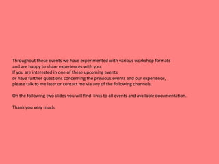 Throughout these events we have experimented with various workshop formats
and are happy to share experiences with you.
If you are interested in one of these upcoming events
or have further questions concerning the previous events and our experience,
please talk to me later or contact me via any of the following channels.
On the following two slides you will find links to all events and available documentation.
Thank you very much.
 