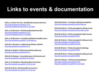 Links to events & documentation
2015-11-14 New York City / Talk @PlatformCoop Conference
http://bit.ly/platformcoop2015-11-14
http://bit.ly/platformcoop-2015-11-14-slides
2015-11-20 Barcelona / Workshop @OuiShareFest BCN
http://bit.ly/platformcoop2015-11-20
http://bit.ly/platform2015-11-20-slides
2015-11-30 Barcelona / Foundation @PlatformCoopBarcelona
http://bit.ly/Platformcoop2015-11-30-FBGroup
2016-02-11 Barcelona / PlatformCoop Meetup @Kubik
http://bit.ly/platformcoop2016-02-11
2016-02-14 Madrid / PlatformCoop Meetup @private
http://bit.ly/platformcoop2016-02-14
2016-02-22f Badajoz / Panel @(Co)vento /OuiShareSummit
http://bit.ly/platformcoop2016-02-22f-blog
2015-11-25 Stockholm /Workshop @EU Commission
http://bit.ly/platformcoop2015-11-25-EU-site
2016-02-03 Berlin /Workshop @EU Commission
http://bit.ly/platformcoop2015-11-25-EU-site
2016-04-02 Berlin / Foundation @PlatformCoopBerlin
http://bit.ly/platformcoop2016-04-02-FBGroup
2016-03-04 Berlin / PlatformCoopBerlin1 @Supermarkt
http://bit.ly/platformcoop2016-03-04-slides-report
2016-04-22 Berlin / PlatformCoopBerlin2 @Fairmondo
http://bit.ly/platformcoop2016-04-22
2016-05-05 Berlin / PlatformCoopBerlin3 @Supermarkt
http://bit.ly/platformcoop2016-05-05
http://bit.ly/platformcoop2016-05-05x
2016-06-09 Berlin / PlatformCoopBerlin4 @Coliga
http://bit.ly/platformcoop2016-06-09
2016-09-09 Berlin / PlatformCoopBerlin5 @Supermarkt
http://bit.ly/platformcoop2016-09-09
2016-07-22f Berlin / GETDecentralized @Agora
http://bit.ly/platformcoop2016-07-22f
http://bit.ly/platformcoop2016-07-22f-video
 