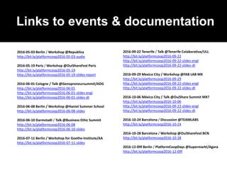 Links to events & documentation
2016-05-03 Berlin / Workshop @Republica
http://bit.ly/platformcoop2016-05-03-audio
2016-05-19 Paris / Workshop @OuiShareFest Paris
http://bit.ly/platformcoop2016-05-19
http://bit.ly/platformcoop2016-05-19-slides-report
2016-06-01 Cologne / Talk @Genopreneursummit/ADG
http://bit.ly/platformcoop2016-06-01
http://bit.ly/platformcoop2016-06-01-slides-engl
http://bit.ly/platformcoop2016-06-01-slides-dt
2016-06-08 Berlin / Workshop @Haniel Summer School
http://bit.ly/platformcoop2016-06-08-slides
2016-06-10 Darmstadt / Talk @Business Ethic Summit
http://bit.ly/platformcoop2016-06-08
http://bit.ly/platformcoop2016-06-10-slides
2016-07-11 Berlin / Workshop for Goethe-Institute/AA
http://bit.ly/platformcoop2016-07-11-slides
2016-09-22 Tenerife / Talk @Tenerife Colaborativa/ULL
http://bit.ly/platformcoop2016-09-22
http://bit.ly/platformcoop2016-09-22-slides-engl
http://bit.ly/platformcoop2016-09-22-slides-dt
2016-09-29 Mexico City / Workshop @FAB LAB MX
http://bit.ly/platformcoop2016-09-29
http://bit.ly/platformcoop2016-09-22-slides-engl
http://bit.ly/platformcoop2016-09-22-slides-dt
2016-10-06 México City / Talk @OuiShare Summit MX?
http://bit.ly/platformcoop2016-10-06
http://bit.ly/platformcoop2016-09-22-slides-engl
http://bit.ly/platformcoop2016-09-22-slides-dt
2016-10-24 Barcelona / Discussion @TEAMLABS
http://bit.ly/platformcoop2016-10-24
2016-10-28 Barcelona / Workshop @OuiShareFest BCN
http://bit.ly/platformcoop2016-10-28
2016-12-09f Berlin / PlatformCoopDays @Supermarkt/Agora
http://bit.ly/platformcoop2016-12-09f
 
