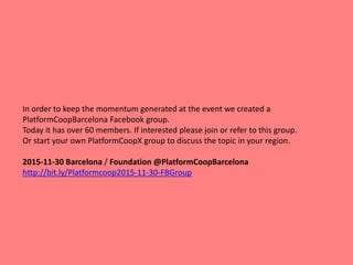 In order to keep the momentum generated at the event we created a
PlatformCoopBarcelona Facebook group.
Today it has over 60 members. If interested please join or refer to this group.
Or start your own PlatformCoopX group to discuss the topic in your region.
2015-11-30 Barcelona / Foundation @PlatformCoopBarcelona
http://bit.ly/Platformcoop2015-11-30-FBGroup
 