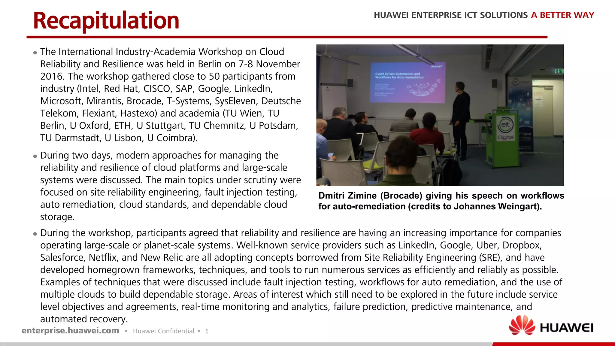 1
 The International Industry-Academia Workshop on Cloud
Reliability and Resilience was held in Berlin on 7-8 November
2016. The workshop gathered close to 50 participants from
industry (Intel, Red Hat, CISCO, SAP, Google, LinkedIn,
Microsoft, Mirantis, Brocade, T-Systems, SysEleven, Deutsche
Telekom, Flexiant, Hastexo) and academia (TU Wien, TU
Berlin, U Oxford, ETH, U Stuttgart, TU Chemnitz, U Potsdam,
TU Darmstadt, U Lisbon, U Coimbra).
 During two days, modern approaches for managing the
reliability and resilience of cloud platforms and large-scale
systems were discussed. The main topics under scrutiny were
focused on site reliability engineering, fault injection testing,
auto remediation, cloud standards, and dependable cloud
storage.
Recapitulation
Dmitri Zimine (Brocade) giving his speech on workflows
for auto-remediation (credits to Johannes Weingart).
 During the workshop, participants agreed that reliability and resilience are having an increasing importance for companies
operating large-scale or planet-scale systems. Well-known service providers such as LinkedIn, Google, Uber, Dropbox,
Salesforce, Netflix, and New Relic are all adopting concepts borrowed from Site Reliability Engineering (SRE), and have
developed homegrown frameworks, techniques, and tools to run numerous services as efficiently and reliably as possible.
Examples of techniques that were discussed include fault injection testing, workflows for auto remediation, and the use of
multiple clouds to build dependable storage. Areas of interest which still need to be explored in the future include service
level objectives and agreements, real-time monitoring and analytics, failure prediction, predictive maintenance, and
automated recovery.
 