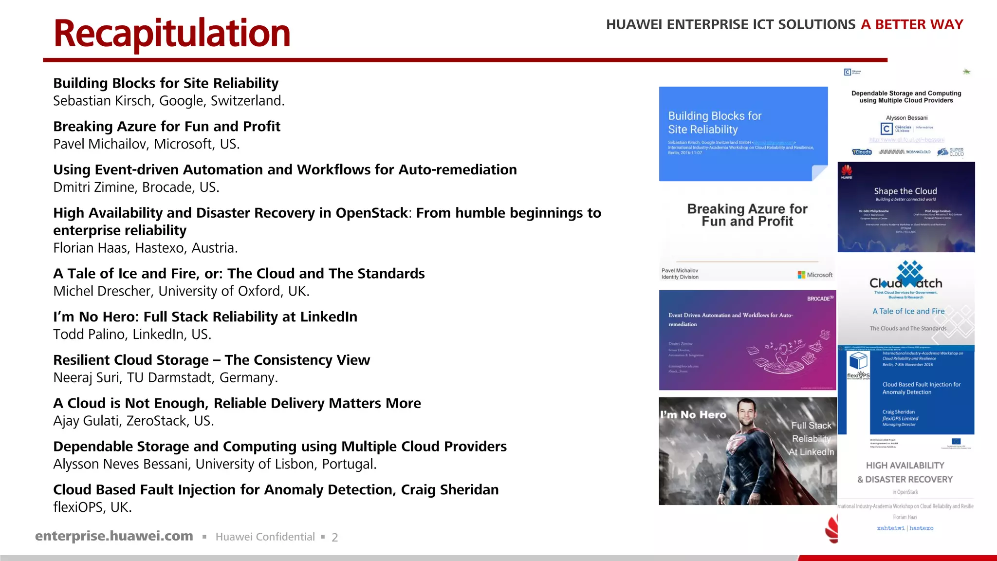 2
Building Blocks for Site Reliability
Sebastian Kirsch, Google, Switzerland.
Breaking Azure for Fun and Profit
Pavel Michailov, Microsoft, US.
Using Event-driven Automation and Workflows for Auto-remediation
Dmitri Zimine, Brocade, US.
High Availability and Disaster Recovery in OpenStack: From humble beginnings to
enterprise reliability
Florian Haas, Hastexo, Austria.
A Tale of Ice and Fire, or: The Cloud and The Standards
Michel Drescher, University of Oxford, UK.
I’m No Hero: Full Stack Reliability at LinkedIn
Todd Palino, LinkedIn, US.
Resilient Cloud Storage – The Consistency View
Neeraj Suri, TU Darmstadt, Germany.
A Cloud is Not Enough, Reliable Delivery Matters More
Ajay Gulati, ZeroStack, US.
Dependable Storage and Computing using Multiple Cloud Providers
Alysson Neves Bessani, University of Lisbon, Portugal.
Cloud Based Fault Injection for Anomaly Detection, Craig Sheridan
flexiOPS, UK.
Recapitulation
 