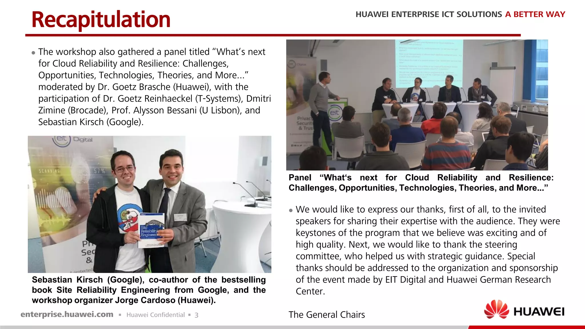 3
 The workshop also gathered a panel titled “What‘s next
for Cloud Reliability and Resilience: Challenges,
Opportunities, Technologies, Theories, and More...”
moderated by Dr. Goetz Brasche (Huawei), with the
participation of Dr. Goetz Reinhaeckel (T-Systems), Dmitri
Zimine (Brocade), Prof. Alysson Bessani (U Lisbon), and
Sebastian Kirsch (Google).
Recapitulation
Panel “What‘s next for Cloud Reliability and Resilience:
Challenges, Opportunities, Technologies, Theories, and More...”
 We would like to express our thanks, first of all, to the invited
speakers for sharing their expertise with the audience. They were
keystones of the program that we believe was exciting and of
high quality. Next, we would like to thank the steering
committee, who helped us with strategic guidance. Special
thanks should be addressed to the organization and sponsorship
of the event made by EIT Digital and Huawei German Research
Center.
The General Chairs
Sebastian Kirsch (Google), co-author of the bestselling
book Site Reliability Engineering from Google, and the
workshop organizer Jorge Cardoso (Huawei).
 