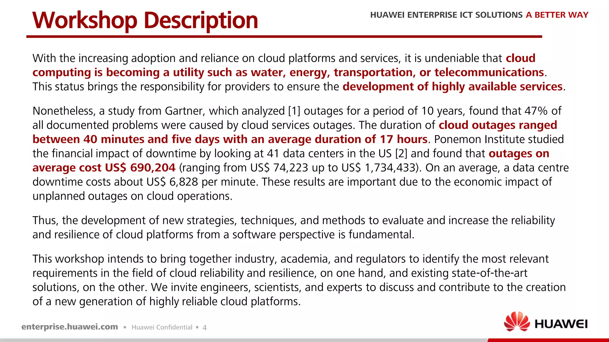 4
With the increasing adoption and reliance on cloud platforms and services, it is undeniable that cloud
computing is becoming a utility such as water, energy, transportation, or telecommunications.
This status brings the responsibility for providers to ensure the development of highly available services.
Nonetheless, a study from Gartner, which analyzed [1] outages for a period of 10 years, found that 47% of
all documented problems were caused by cloud services outages. The duration of cloud outages ranged
between 40 minutes and five days with an average duration of 17 hours. Ponemon Institute studied
the financial impact of downtime by looking at 41 data centers in the US [2] and found that outages on
average cost US$ 690,204 (ranging from US$ 74,223 up to US$ 1,734,433). On an average, a data centre
downtime costs about US$ 6,828 per minute. These results are important due to the economic impact of
unplanned outages on cloud operations.
Thus, the development of new strategies, techniques, and methods to evaluate and increase the reliability
and resilience of cloud platforms from a software perspective is fundamental.
This workshop intends to bring together industry, academia, and regulators to identify the most relevant
requirements in the field of cloud reliability and resilience, on one hand, and existing state-of-the-art
solutions, on the other. We invite engineers, scientists, and experts to discuss and contribute to the creation
of a new generation of highly reliable cloud platforms.
Workshop Description
 