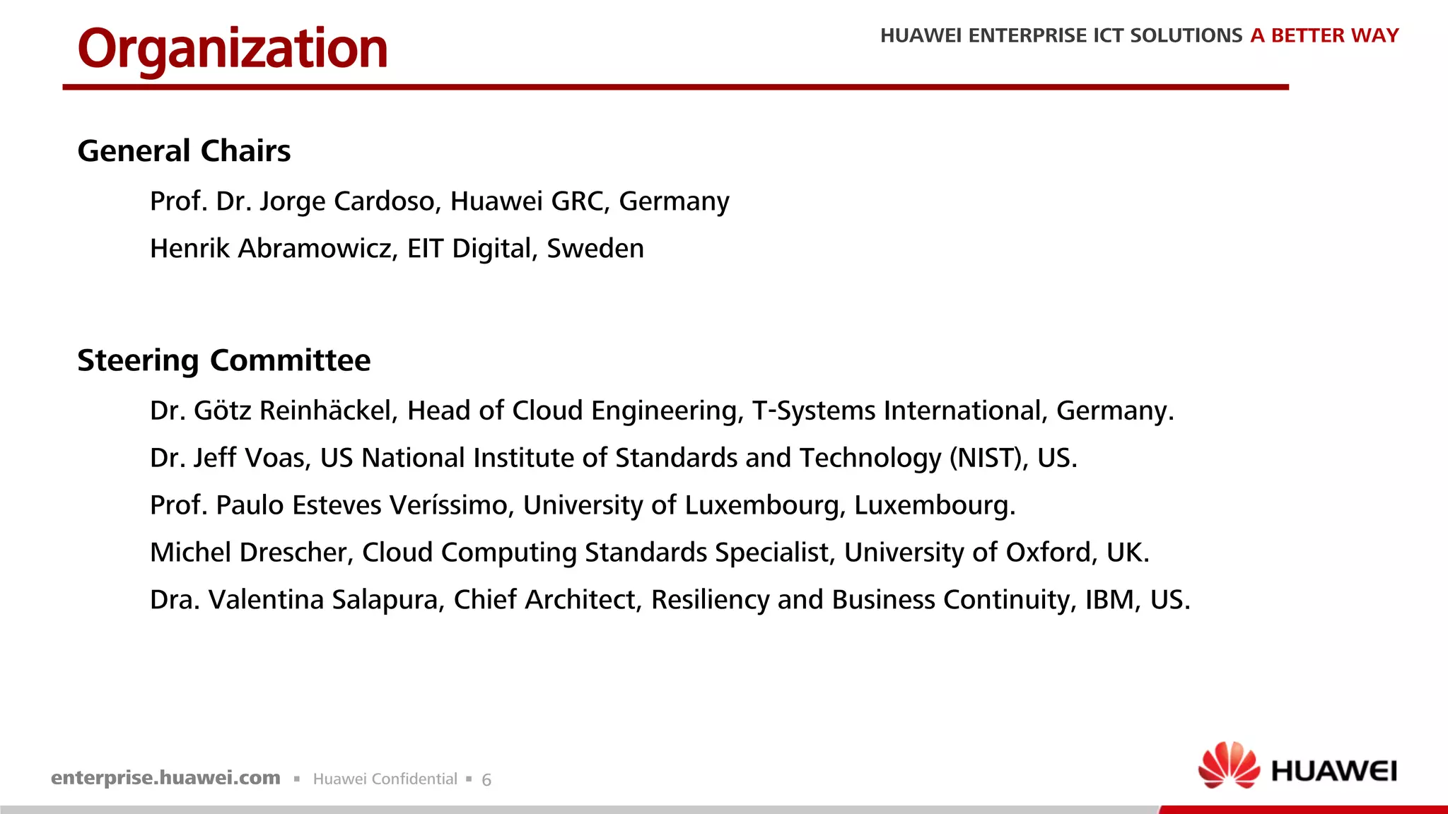 6
General Chairs
Prof. Dr. Jorge Cardoso, Huawei GRC, Germany
Henrik Abramowicz, EIT Digital, Sweden
Steering Committee
Dr. Götz Reinhäckel, Head of Cloud Engineering, T-Systems International, Germany.
Dr. Jeff Voas, US National Institute of Standards and Technology (NIST), US.
Prof. Paulo Esteves Veríssimo, University of Luxembourg, Luxembourg.
Michel Drescher, Cloud Computing Standards Specialist, University of Oxford, UK.
Dra. Valentina Salapura, Chief Architect, Resiliency and Business Continuity, IBM, US.
Organization
 