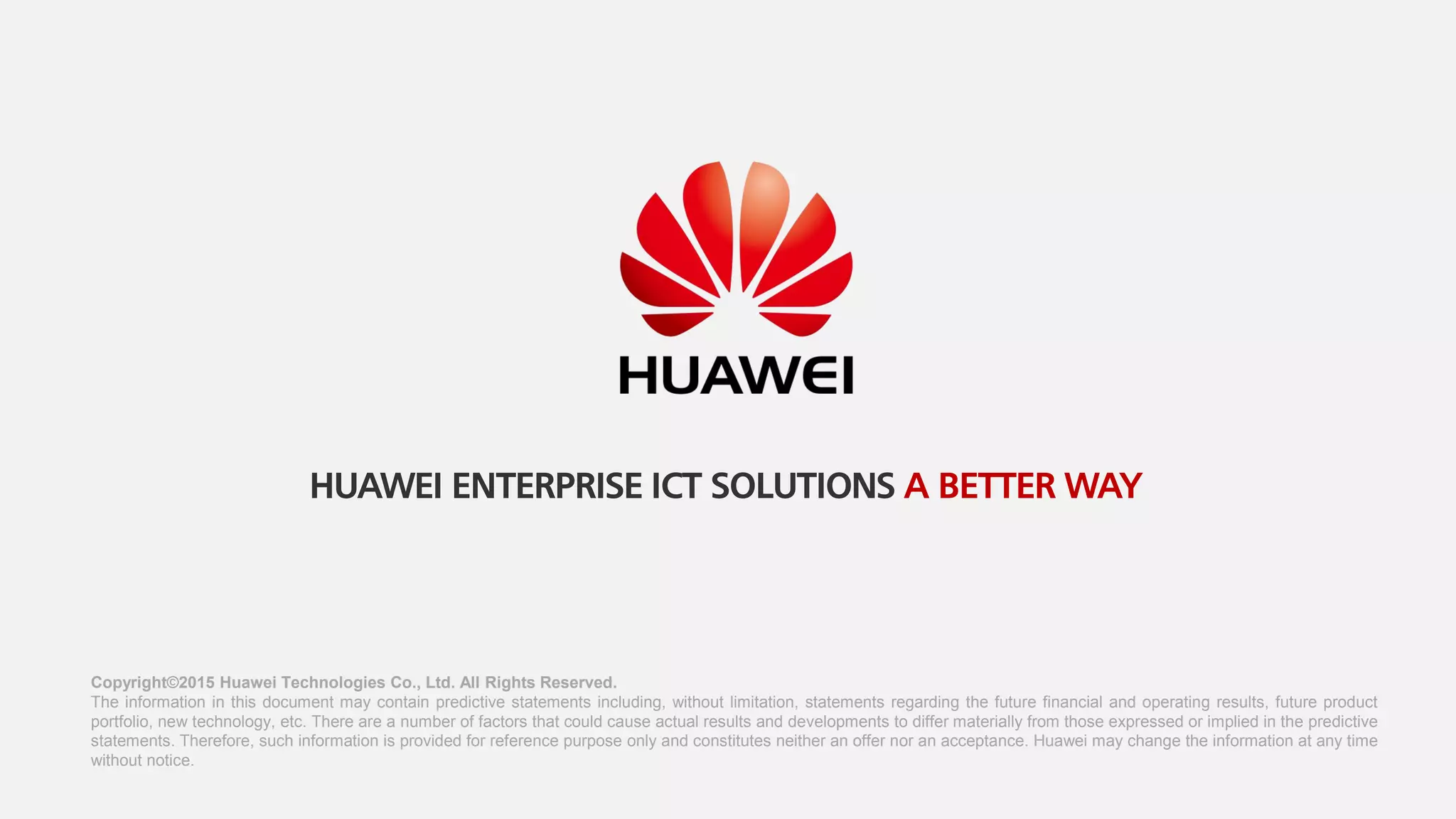 Copyright©2015 Huawei Technologies Co., Ltd. All Rights Reserved.
The information in this document may contain predictive statements including, without limitation, statements regarding the future financial and operating results, future product
portfolio, new technology, etc. There are a number of factors that could cause actual results and developments to differ materially from those expressed or implied in the predictive
statements. Therefore, such information is provided for reference purpose only and constitutes neither an offer nor an acceptance. Huawei may change the information at any time
without notice.
HUAWEI ENTERPRISE ICT SOLUTIONS A BETTER WAY
 