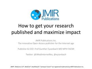 How to get your research
published and maximize impact
JMIR Publications Inc.
The innovative Open Access publisher for the Internet age
Publisher & CEO: Prof Gunther Eysenbach MD MPH FACMI
Twitter: @JMedInternetRes, @eysenbach
JMIR®, Medicine 2.0®, WebCite®, Healthbook®, Twimpact Factor® are registered trademarks by JMIR Publications Inc.
 