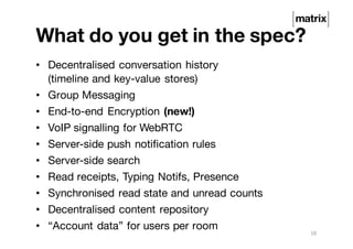 What do you get in the spec?
• Decentralised conversation history
(timeline and key-value stores)
• Group Messaging
• End-to-end Encryption (new!)
• VoIP signalling for WebRTC
• Server-side push notification rules
• Server-side search
• Read receipts, Typing Notifs, Presence
• Synchronised read state and unread counts
• Decentralised content repository
• “Account data” for users per room
10
 