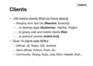 Clients
• >30 matrix clients (that we know about)
– Ranging from text UIs (Weechat, Emacs(!))
– …to desktop apps (Quaternion, NaChat, Pidgin)
– …to glossy web and mobile clients (Riot)
– …to protocol proxies (matrix-ircd)
• Over 15 client-side SDKs:
– Official: JS, React, iOS, Android
– Semi-official: Python, Perl5, Go
– Community: Erlang, Ruby, Lisp, Elixir, Haskell, Rust…
11
 