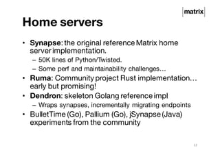 Home servers
• Synapse:the original reference Matrix home
serverimplementation.
– 50K lines of Python/Twisted.
– Some perf and maintainability challenges…
• Ruma: Community project Rust implementation…
early but promising!
• Dendron: skeleton Golang reference impl
– Wraps synapses, incrementally migrating endpoints
• BulletTime (Go), Pallium (Go), jSynapse (Java)
experiments from the community
12
 