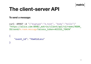 The client-server API
To send a message:
curl -XPOST -d '{"msgtype":"m.text", "body":"hello"}'
"https://alice.com:8448/_matrix/client/api/v1/rooms/ROOM_
ID/send/m.room.message?access_token=ACCESS_TOKEN"
{
"event_id": "YUwRidLecu"
}
14
 