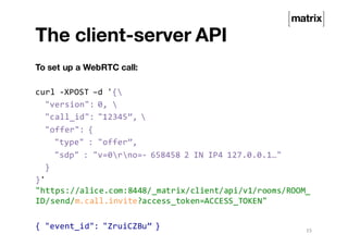 The client-server API
To set up a WebRTC call:
curl -XPOST –d '{
"version": 0, 
"call_id": "12345”, 
"offer": {
"type" : "offer”,
"sdp" : "v=0rno=- 658458 2 IN IP4 127.0.0.1…"
}
}'
"https://alice.com:8448/_matrix/client/api/v1/rooms/ROOM_
ID/send/m.call.invite?access_token=ACCESS_TOKEN"
{ "event_id": "ZruiCZBu” } 15
 