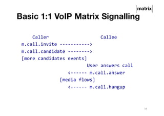 Basic 1:1 VoIP Matrix Signalling
Caller Callee
m.call.invite ----------->
m.call.candidate -------->
[more candidates events]
User answers call
<------ m.call.answer
[media flows]
<------ m.call.hangup
16
 