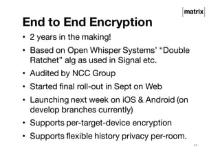 End to End Encryption
• 2 years in the making!
• Based on Open Whisper Systems’ “Double
Ratchet” alg as used in Signal etc.
• Audited by NCC Group
• Started final roll-out in Sept on Web
• Launching next week on iOS & Android (on
develop branches currently)
• Supports per-target-device encryption
• Supports flexible history privacy per-room.
24
 