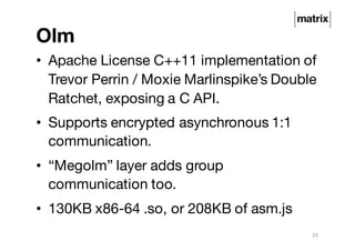 Olm
• Apache License C++11 implementation of
Trevor Perrin / Moxie Marlinspike’s Double
Ratchet, exposing a C API.
• Supports encrypted asynchronous 1:1
communication.
• “Megolm” layer adds group
communication too.
• 130KB x86-64 .so, or 208KB of asm.js
25
 