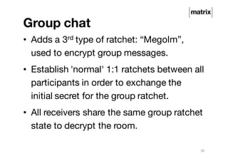 Group chat
• Adds a 3rd type of ratchet: “Megolm”,
used to encrypt group messages.
• Establish 'normal' 1:1 ratchets between all
participants in order to exchange the
initial secret for the group ratchet.
• All receivers share the same group ratchet
state to decrypt the room.
30
 