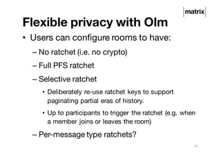 Flexible privacy with Olm
• Users can configure rooms to have:
– No ratchet (i.e. no crypto)
– Full PFS ratchet
– Selective ratchet
• Deliberately re-use ratchet keys to support
paginating partial eras of history.
• Up to participants to trigger the ratchet (e.g. when
a member joins or leaves the room)
– Per-message type ratchets?
31
 