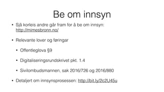Be om innsyn
• Sjå korleis andre går fram for å be om innsyn: 
http://mimesbronn.no/
• Relevante lover og føringar
• Offentleglova §9
• Digitaliseringsrundskrivet pkt. 1.4
• Sivilombudsmannen, sak 2016/726 og 2016/880
• Detaljert om innsynsprosessen: http://bit.ly/2c2U45u
 